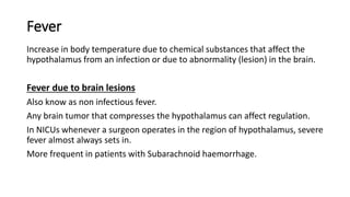 Fever
Increase in body temperature due to chemical substances that affect the
hypothalamus from an infection or due to abnormality (lesion) in the brain.
Fever due to brain lesions
Also know as non infectious fever.
Any brain tumor that compresses the hypothalamus can affect regulation.
In NICUs whenever a surgeon operates in the region of hypothalamus, severe
fever almost always sets in.
More frequent in patients with Subarachnoid haemorrhage.
 