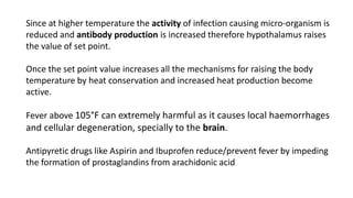 Since at higher temperature the activity of infection causing micro-organism is
reduced and antibody production is increased therefore hypothalamus raises
the value of set point.
Once the set point value increases all the mechanisms for raising the body
temperature by heat conservation and increased heat production become
active.
Fever above 105°F can extremely harmful as it causes local haemorrhages
and cellular degeneration, specially to the brain.
Antipyretic drugs like Aspirin and Ibuprofen reduce/prevent fever by impeding
the formation of prostaglandins from arachidonic acid
 
