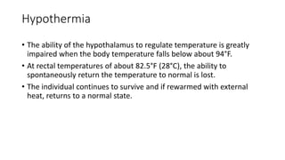 Hypothermia
• The ability of the hypothalamus to regulate temperature is greatly
impaired when the body temperature falls below about 94°F.
• At rectal temperatures of about 82.5°F (28°C), the ability to
spontaneously return the temperature to normal is lost.
• The individual continues to survive and if rewarmed with external
heat, returns to a normal state.
 