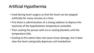 Artificial Hypothermia
• Used during heart surgery so that the heart can be stopped
artificially for many minutes at a time.
• First there is administration of a strong sedative to depress the
reactivity of the hypothalamic temperature controller.
• Then cooling the person with ice or cooling blankets until the
temperature falls.
• Cooling to this extent does not cause tissue damage, but it does
slow the heart and greatly depresses cell metabolism.
 