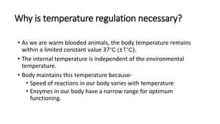 Why is temperature regulation necessary?
• As we are warm blooded animals, the body temperature remains
within a limited constant value 37°C (±1°C).
• The internal temperature is independent of the environmental
temperature.
• Body maintains this temperature because-
• Speed of reactions in our body varies with temperature
• Enzymes in our body have a narrow range for optimum
functioning.
 