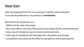 Heat Gain
Heat can be gained from the surrounding by radiation and conduction.
It can also be produced as a by-product of metabolism.
Main factors for production are -
• BMR of all the cells of the body.
• Hormonal effect, mainly by Thyroxin (to lesser extent by GH and testosterone).
• extra rate of metabolism due to muscle activity and work.
• extra rate of metabolism for food digestion, absorption and storage.
• sympathetic stimulation by the effect of epinephrine and norepinephrine.
 