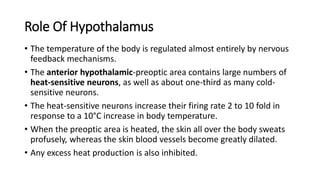 Role Of Hypothalamus
• The temperature of the body is regulated almost entirely by nervous
feedback mechanisms.
• The anterior hypothalamic-preoptic area contains large numbers of
heat-sensitive neurons, as well as about one-third as many cold-
sensitive neurons.
• The heat-sensitive neurons increase their firing rate 2 to 10 fold in
response to a 10°C increase in body temperature.
• When the preoptic area is heated, the skin all over the body sweats
profusely, whereas the skin blood vessels become greatly dilated.
• Any excess heat production is also inhibited.
 