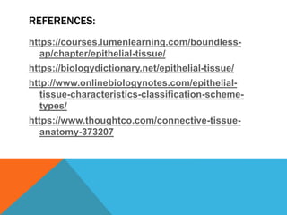 REFERENCES:
https://courses.lumenlearning.com/boundless-
ap/chapter/epithelial-tissue/
https://biologydictionary.net/epithelial-tissue/
http://www.onlinebiologynotes.com/epithelial-
tissue-characteristics-classification-scheme-
types/
https://www.thoughtco.com/connective-tissue-
anatomy-373207
 