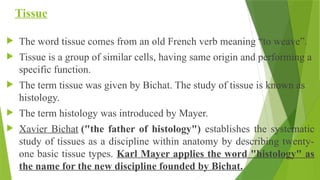 Tissue
 The word tissue comes from an old French verb meaning “to weave”.
 Tissue is a group of similar cells, having same origin and performing a
specific function.
 The term tissue was given by Bichat. The study of tissue is known as
histology.
 The term histology was introduced by Mayer.
 Xavier Bichat ("the father of histology") establishes the systematic
study of tissues as a discipline within anatomy by describing twenty-
one basic tissue types. Karl Mayer applies the word "histology" as
the name for the new discipline founded by Bichat.
 