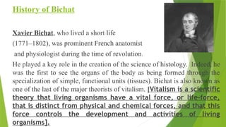 History of Bichat
Xavier Bichat, who lived a short life
(1771–1802), was prominent French anatomist
and physiologist during the time of revolution.
He played a key role in the creation of the science of histology. Indeed, he
was the first to see the organs of the body as being formed through the
specialization of simple, functional units (tissues). Bichat is also known as
one of the last of the major theorists of vitalism. [Vitalism is a scientific
theory that living organisms have a vital force, or life-force,
that is distinct from physical and chemical forces, and that this
force controls the development and activities of living
organisms].
 