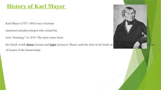 History of Karl Mayer
Karl Mayer (1787–1865) was a German
anatomist and physiologist who coined the
term "histology" in 1819. The term comes from
the Greek words histos (tissue) and logia (science). Mayer used the term in his book on histology and a new classification
of tissues of the human body.
 
