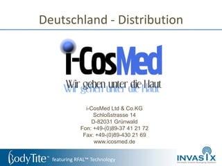 Deutschland - Distribution




               i-CosMed Ltd & Co.KG
                  Schloßstrasse 14
                 D-82031 Grünwald
             Fon: +49-(0)89-37 41 21 72
              Fax: +49-(0)89-430 21 69
                  www.icosmed.de


  featuring RFAL™ Technology
 