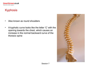 Session 7
Kyphosis
• Also known as round shoulders
• A kyphotic curve looks like the letter ‘C’ with the
opening towards the chest, which causes an
increase in the normal backward curve of the
thoracic spine
 