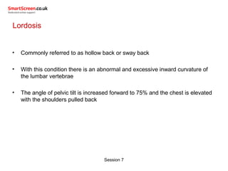 Session 7
Lordosis
• Commonly referred to as hollow back or sway back
• With this condition there is an abnormal and excessive inward curvature of
the lumbar vertebrae
• The angle of pelvic tilt is increased forward to 75% and the chest is elevated
with the shoulders pulled back
 