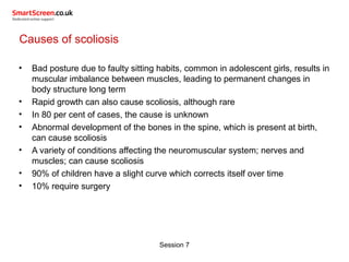 Session 7
Causes of scoliosis
• Bad posture due to faulty sitting habits, common in adolescent girls, results in
muscular imbalance between muscles, leading to permanent changes in
body structure long term
• Rapid growth can also cause scoliosis, although rare
• In 80 per cent of cases, the cause is unknown
• Abnormal development of the bones in the spine, which is present at birth,
can cause scoliosis
• A variety of conditions affecting the neuromuscular system; nerves and
muscles; can cause scoliosis
• 90% of children have a slight curve which corrects itself over time
• 10% require surgery
 