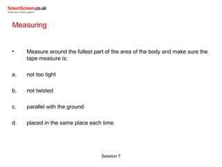 Session 7
Measuring
• Measure around the fullest part of the area of the body and make sure the
tape measure is:
a. not too tight
b. not twisted
c. parallel with the ground
d. placed in the same place each time
 