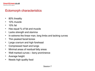 Session 7
Ectomorph characteristics
• 80% lineality
• 10% muscle
• 10% fat
• Has equal % of fat and muscle
• Lacks strength and stamina
• In extreme the linear man, long limbs and lacking curves
• Thin peaked facial bones
• Large cranium and high forehead
• Compressed heart and lungs
• Minimal areas of residual fatty areas
• Well marked curves – bony prominence
• Average height
• Needs high quality food
 