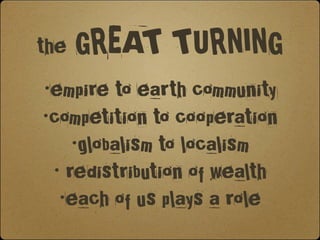 the GREAT TURNING
 •empire to earth community
 •competition to cooperation
     •globalism to localism
  • redistribution of wealth
   •each of us plays a role
 