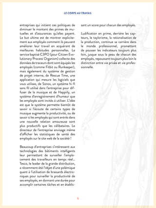 6
LE CORPS AU TRAVAIL
entreprises qui initient ces politiques de
diminuer le montant des primes de mu-
tuelles et d’assurances qu’elles payent.
Le but ultime est de montrer explicite-
ment aux employés comment ils peuvent
améliorer leur travail en acquérant de
meilleures habitudes personnelles. Le
service baptisé C3PO (pour Citizen Evo-
lutionary Process Organism) collecte des
données de traceurs dont sont équipés les
employés (comme Fitbit ou Runkeeper),
mais également du système de gestion
de projet interne, de Rescue Time, une
application qui mesure les logiciels que
vous utilisez, de Sonos, un système hi-fi
sans fil utilisé dans l’entreprise pour dif-
fuser de la musique et de Happiily, un
système d’enregistrement d’humeur que
les employés sont invités à utiliser. L’idée
est que le système permette bientôt de
savoir si l’écoute de certains types de
musique augmente la productivité, ou de
savoir si les employés qui sont entrés dans
une nouvelle relation amoureuse sont
plus productifs que les célibataires. Le
directeur de l’entreprise envisage même
d’afficher les statistiques de santé des
employés sur le site web de la société !
Beaucoup d’entreprises s’intéressent aux
technologies des bâtiments intelligents
leur permettant de surveiller l’empla-
cement des travailleurs en temps réel…
Tesco, le leader de la grande distribution,
a récemment été l’objet d’une polémique
quant à l’utilisation de brassards électro-
niques pour surveiller la productivité de
ses employés, en donnant une durée pour
accomplir certaines tâches et en établis-
sant un score pour chacun des employés.
Ludification en prime, derrière les cap-
teurs, le taylorisme, la rationalisation de
la production, continue sa carrière dans
le monde professionnel, promettant
de pousser les indicateurs toujours plus
loin, jusque sous la peau de chacun des
employés, repoussant toujours plus loin la
distinction entre vie privée et vie profes-
sionnelle.
 