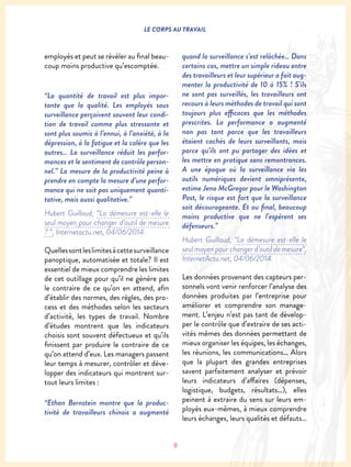 8
LE CORPS AU TRAVAIL
employés et peut se révéler au final beau-
coup moins productive qu’escomptée.
“La quantité de travail est plus impor-
tante que la qualité. Les employés sous
surveillance perçoivent souvent leur condi-
tion de travail comme plus stressante et
sont plus soumis à l’ennui, à l’anxiété, à la
dépression, à la fatigue et la colère que les
autres… La surveillance réduit les perfor-
mances et le sentiment de contrôle person-
nel.” La mesure de la productivité peine à
prendre en compte la mesure d’une perfor-
mance qui ne soit pas uniquement quanti-
tative, mais aussi qualitative.”
Hubert Guillaud, “La démesure est-elle le
seul moyen pour changer d’outil de mesure
? “, Internetactu.net, 04/06/2014.
Quellessontleslimitesàcettesurveillance
panoptique, automatisée et totale? Il est
essentiel de mieux comprendre les limites
de cet outillage pour qu’il ne génère pas
le contraire de ce qu’on en attend, afin
d’établir des normes, des règles, des pro-
cess et des méthodes selon les secteurs
d’activité, les types de travail. Nombre
d’études montrent que les indicateurs
choisis sont souvent défectueux et qu’ils
finissent par produire le contraire de ce
qu’on attend d’eux. Les managers passent
leur temps à mesurer, contrôler et déve-
lopper des indicateurs qui montrent sur-
tout leurs limites :
“Ethan Bernstein montre que la produc-
tivité de travailleurs chinois a augmenté
quand la surveillance s’est relâchée… Dans
certains cas, mettre un simple rideau entre
des travailleurs et leur supérieur a fait aug-
menter la productivité de 10 à 15% ! S’ils
ne sont pas surveillés, les travailleurs ont
recours à leurs méthodes de travail qui sont
toujours plus efficaces que les méthodes
prescrites. La performance a augmenté
non pas tant parce que les travailleurs
étaient cachés de leurs surveillants, mais
parce qu’ils ont pu partager des idées et
les mettre en pratique sans remontrances.
A une époque où la surveillance via les
outils numériques devient omniprésente,
estime Jena McGregor pour le Washington
Post, le risque est fort que la surveillance
soit décourageante. Et au final, beaucoup
moins productive que ne l’espèrent ses
défenseurs.”
Hubert Guillaud, “La démesure est-elle le
seul moyen pour changer d’outil de mesure”,
InternetActu.net, 04/06/2014.
Les données provenant des capteurs per-
sonnels vont venir renforcer l’analyse des
données produites par l’entreprise pour
améliorer et comprendre son manage-
ment. L’enjeu n’est pas tant de dévelop-
per le contrôle que d’extraire de ses acti-
vités mêmes des données permettant de
mieux organiser les équipes, les échanges,
les réunions, les communications… Alors
que la plupart des grandes entreprises
savent parfaitement analyser et prévoir
leurs indicateurs d’affaires (dépenses,
logistique, budgets, résultats…), elles
peinent à extraire du sens sur leurs em-
ployés eux-mêmes, à mieux comprendre
leurs échanges, leurs qualités et défauts…
 
