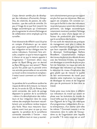 9
LE CORPS AU TRAVAIL
L’enjeu demain semble plus de dévelop-
per des indicateurs d’humanité, d’empa-
thie, de créativité, de passion, de colla-
boration… que des outils de contrôle. Un
peu à l’image de ce que font ressortir les
badges sociométriques qui s’intéressent
plus à augmenter le volume d’échanges et
de collaboration entre employés qu’à les
surveiller.
Il est nécessaire de réfléchir aussi à la prise
en compte d’indicateurs qui ne soient
pas uniquement quantitatifs et mesurer
leur intégration et leur dialogue avec les
autres indicateurs. Comment faire arti-
culer, coopérer ce que la mesure apporte
à chacun et ce que la mesure apporte à
l’organisation ? Comment allons nous
passer du Byod (Bring your on device)
au Byos (Bring your own sensor) ? Reste
qu’une fois posée que la porosité entre
nos activités personnelles et nos activités
au travail va être croissante et complexe :
il reste à savoir comment va-t-elle s’arti-
culer ?
Le paradoxe de la surveillance soulève les
risques de dérive de la mesure. La mesure
de soi, le succès du QS, du fitness, de la
santé connectée, des outils de partage
dépassent la question de la surveillance
: même si la démultiplication des indica-
teurs et leur intégration dans les corps
mêmes des employés favorisent naturel-
lement une surveillance rendue toujours
plus facile. Nous nous mesurons nous-
mêmes avant tout pour ce que ça nous
apporte. Le paradoxe de la surveillance
connectée ressemble à l’ancien : nous
nous en défions tout en nous y soumet-
tant volontairement parce que son apport
est plus fort que nos réticences. Mais son
apport est complexe. On constate sur-
tout que la facilité à créer des indicateurs
ne produit pas pour autant des indicateurs
pertinents. Les badges sociométriques
notamment montrent combien l’échange
équitable au coeur d’une équipe est un
facteur de productivité plus important
que la surveillance des horaires.
Or nos outils de mesure et nos pratiques
du management sont plus à même de
surveiller l’attention des gens à leur tâche
que leurs capacités d’échanges, comme
le dénonçait l’anthropologue Stefana
Broadbent. L’automatisation implique
des travaux de plus en plus dénués de sens
avec des fonctions limitées, sur lesquels
ont développe un contrôle de plus en plus
fort de l’attention. Le risque est celui de
développer des indicateurs qui mesurent
la réduction du niveau d’implication des
gens plutôt que de mesurer la qualité
de leur environnement de travail pour
étendre cette implication. Le risque est
de développer du stress et de l’angoisse
plus que de promouvoir le bien-être au
travail.
Cette piste nous invite donc à réfléchir
aux indicateurs du travail qui soient en
phase avec les évolutions du monde du
travail telles que les as souligné l’expédi-
tion Digiwork de la Fing. Les métriques
d’un programmeur indépendant, d’un au-
to-entrepreneur, d’un slasher sont-elles
les mêmes ? Comment mesure-t-on les
interactions dans le cadre de l’écosys-
tème ou de l’organisation avec laquelle
je travaille ? Si notre corps est un actif
 