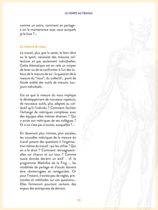 10
LE CORPS AU TRAVAIL
comme un autre, comment en partage-
t-on la maintenance avec ceux auxquels
je le loue ?…
La mesure du nous
Le travail, plus que la santé, le bien-être
ou le sport, nécessite des mesures col-
lectives et pas seulement individuelles.
Cette thématique est en cela un moyen
de lever ou de se confronter à l’un des ta-
bous de la mesure de soi : la question de la
mesure du “nous”, du collectif… point de
focale oublié des outils de mesure, tou-
jours individuels.
Est-ce que la mesure du nous implique
le développement de nouveaux capteurs,
de nouveaux outils, plus adaptés au col-
lectif qu’à l’individu ? Comment faciliter
l’échange de métriques complexes avec
des équipes elles-mêmes diverses ? Qui
a accès aux métriques de ses collègues ?
Et si ce n’est pas à toutes, auxquelles ?…
En devenant plus intimes, plus sociales,
les nouvelles métriques de la mesure du
travail posent des questions à l’organisa-
tion même du travail : qui les utilise ? Qui
en a le droit ? Comment rétroagissent-
elles sur chacun et sur tous ? Comme
toute donnée devient un actif – cf. le
programme MesInfos de la Fing -, les
modalités de partage et d’accès doivent
être réinterrogées et renégociées. Or
pour l’instant, il existe peu de règles, pro-
tocoles et méthodes sur ces questions…
Elles formeront pourtant certains des
enjeux des entreprises de demain.
 