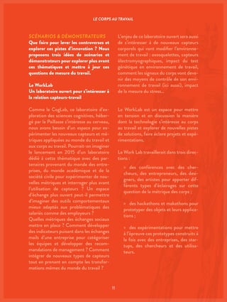 11
SCÉNARIOS & DÉMONSTRATEURS
Que faire pour lever les controverses et
explorer ces pistes d’innovation ? Nous
proposons trois idées de scénarios et
démonstrateurs pour explorer plus avant
ces thématiques et mettre à jour ces
questions de mesure du travail.
Le WorkLab
Un laboratoire ouvert pour s’intéresser à
la relation capteurs-travail
Comme le CogLab, ce laboratoire d’ex-
ploration des sciences cognitives, héber-
gé par la Paillasse s’intéresse au cerveau,
nous avons besoin d’un espace pour ex-
périmenter les nouveaux capteurs et mé-
triques appliquées au monde du travail et
aux corps au travail. Pourrait-on imaginer
le lancement en 2015 d’un laboratoire
dédié à cette thématique avec des par-
tenaires provenant du monde des entre-
prises, du monde académique et de la
société civile pour expérimenter de nou-
velles métriques et interroger plus avant
l’utilisation de capteurs ? Un espace
d’échange plus ouvert peut-il permettre
d’imaginer des outils comportementaux
mieux adaptés aux problématiques des
salariés comme des employeurs ?
Quelles métriques des échanges sociaux
mettre en place ? Comment développer
des indicateurs puisant dans les échanges
mails d’une entreprise pour catégoriser
les équipes et développer des recom-
mandations de management ? Comment
intégrer de nouveaux types de capteurs
tout en prenant en compte les transfor-
mations mêmes du monde du travail ?
L’enjeu de ce laboratoire ouvert sera aussi
de s’intéresser à de nouveaux capteurs
corporels qui vont modifier l’environne-
ment de travail : exosquelettes, capteurs
électromyographiques, impact du test
génétique en environnement de travail,
comment les signaux du corps vont deve-
nir des moyens de contrôle de son envi-
ronnement de travail (ici aussi), impact
de la mesure du stress…
Le WorkLab est un espace pour mettre
en tension et en discussion la manière
dont la technologie s’intéresse au corps
au travail et explorer de nouvelles pistes
de solutions, faire éclore projets et expé-
rimentations.
Le Work Lab travaillerait dans trois direc-
tions :
»» des conférences avec des cher-
cheurs, des entrepreneurs, des desi-
gners, des artistes pour apporter dif-
férents types d’éclairages sur cette
question de la métrique des corps ;
»» des hackathons et makathons pour
prototyper des objets et leurs applica-
tions ;
»» des expérimentations pour mettre
à l’épreuve ces prototypes construits à
la fois avec des entreprises, des star-
tups, des chercheurs et des utilisa-
teurs.
LE CORPS AU TRAVAIL
 