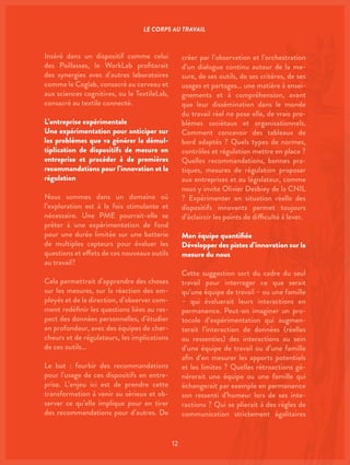 12
Inséré dans un dispositif comme celui
des Paillasses, le WorkLab profiterait
des synergies avec d’autres laboratoires
comme le Coglab, consacré au cerveau et
aux sciences cognitives, ou le TextileLab,
consacré au textile connecté.
L’entreprise expérimentale
Une expérimentation pour anticiper sur
les problèmes que va générer la démul-
tiplication de dispositifs de mesure en
entreprise et procéder à de premières
recommandations pour l’innovation et la
régulation
Nous sommes dans un domaine où
l’exploration est à la fois stimulante et
nécessaire. Une PME pourrait-elle se
prêter à une expérimentation de fond
pour une durée limitée sur une batterie
de multiples capteurs pour évaluer les
questions et effets de ces nouveaux outils
au travail?
Cela permettrait d’apprendre des choses
sur les mesures, sur la réaction des em-
ployés et de la direction, d’observer com-
ment redéfinir les questions liées au res-
pect des données personnelles, d’étudier
en profondeur, avec des équipes de cher-
cheurs et de régulateurs, les implications
de ces outils…
Le but : fourbir des recommandations
pour l’usage de ces dispositifs en entre-
prise. L’enjeu ici est de prendre cette
transformation à venir au sérieux et ob-
server ce qu’elle implique pour en tirer
des recommandations pour d’autres. De
créer par l’observation et l’orchestration
d’un dialogue continu autour de la me-
sure, de ses outils, de ses critères, de ses
usages et partages… une matière à ensei-
gnements et à compréhension, avant
que leur dissémination dans le monde
du travail réel ne pose elle, de vrais pro-
blèmes sociétaux et organisationnels.
Comment concevoir des tableaux de
bord adaptés ? Quels types de normes,
contrôles et régulation mettre en place ?
Quelles recommandations, bonnes pra-
tiques, mesures de régulation proposer
aux entreprises et au législateur, comme
nous y invite Olivier Desbiey de la CNIL
? Expérimenter en situation réelle des
dispositifs innovants permet toujours
d’éclaircir les points de difficulté à lever.
Mon équipe quantifiée
Développer des pistes d’innovation sur la
mesure du nous
Cette suggestion sort du cadre du seul
travail pour interroger ce que serait
qu’une équipe de travail – ou une famille
– qui évaluerait leurs interactions en
permanence. Peut-on imaginer un pro-
tocole d’expérimentation qui augmen-
terait l’interaction de données (réelles
ou ressenties) des interactions au sein
d’une équipe de travail ou d’une famille
afin d’en mesurer les apports potentiels
et les limites ? Quelles rétroactions gé-
nérerait une équipe ou une famille qui
échangerait par exemple en permanence
son ressenti d’humeur lors de ses inte-
ractions ? Qui se plierait à des règles de
communication strictement égalitaires
LE CORPS AU TRAVAIL
 