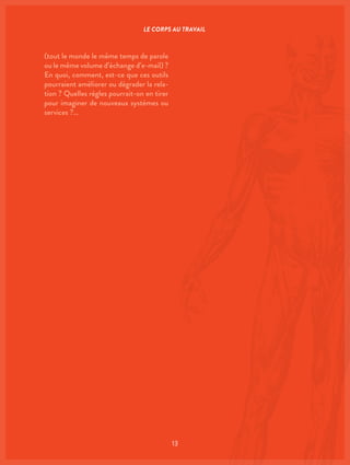 13
(tout le monde le même temps de parole
ou le même volume d’échange d’e-mail) ?
En quoi, comment, est-ce que ces outils
pourraient améliorer ou dégrader la rela-
tion ? Quelles règles pourrait-on en tirer
pour imaginer de nouveaux systèmes ou
services ?…
LE CORPS AU TRAVAIL
 