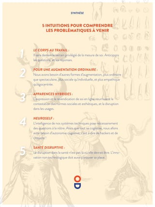 SYNTHÈSE
5 INTUITIONS POUR COMPRENDRE
LES PROBLÉMATIQUES À VENIR
LE CORPS AU TRAVAIL :
Il sera demain le terrain privilégié de la mesure de soi. Anticipons
les questions, et les réponses.
POUR UNE AUGMENTATION ORDINAIRE :
Nous avons besoin d’autres formes d’augmentation, plus ordinaire
que spectaculaire, plus sociale qu’individuelle, et plus empathique
qu’égocentrée.
APPARENCES HYBRIDES :
L’expression et la revendication de soi en ligne nourrissent la
contestation des normes sociales et esthétiques, et la disruption
dans les usages.
NEUROSELF :
L’intelligence de nos systèmes techniques pose nécessairement
des questions à la nôtre. Alors que tout se cognitise, nous allons
avoir besoin d’autonomie cognitive, c’est à dire de hackers et de
citoyens !
SANTÉ DISRUPTIVE :
La disruption dans la santé n’est pas là où elle devrait être. L’inno-
vation non technologique doit aussi y trouver sa place.
1
2
3
4
5
 
