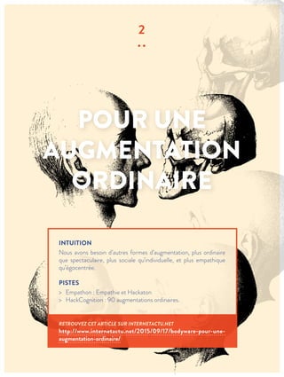 POUR UNE
AUGMENTATION
ORDINAIRE
2
∙∙
INTUITION
Nous avons besoin d’autres formes d’augmentation, plus ordinaire
que spectaculaire, plus sociale qu’individuelle, et plus empathique
qu’égocentrée.
PISTES
> Empathon : Empathie et Hackaton
> HackCognition : 90 augmentations ordinaires.
RETROUVEZ CET ARTICLE SUR INTERNETACTU.NET
http://www.internetactu.net/2015/09/17/bodyware-pour-une-
augmentation-ordinaire/
 