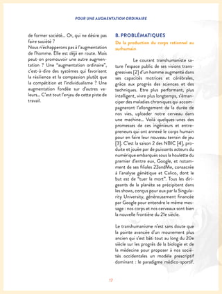 17
POUR UNE AUGMENTATION ORDINAIRE
de former société… Or, qui ne désire pas
faire société ?
Nous n’échapperons pas à l’augmentation
de l’homme. Elle est déjà en route. Mais
peut-on promouvoir une autre augmen-
tation ? Une “augmentation ordinaire”,
c’est-à-dire des systèmes qui favorisent
la résilience et la compassion plutôt que
la compétition et l’individualisme ? Une
augmentation fondée sur d’autres va-
leurs… C’est tout l’enjeu de cette piste de
travail.
B. PROBLÉMATIQUES
De la production du corps rationnel au
surhumain
	 Le courant transhumaniste sa-
ture l’espace public de ses visions trans-
gressives [2] d’un homme augmenté dans
ses capacités motrices et cérébrales,
grâce aux progrès des sciences et des
techniques. Etre plus performant, plus
intelligent, vivre plus longtemps, s’éman-
ciper des maladies chroniques qui accom-
pagneront l’allongement de la durée de
nos vies, uploader notre cerveau dans
une machine… Voilà quelques-unes des
promesses de ces ingénieurs et entre-
preneurs qui ont annexé le corps humain
pour en faire leur nouveau terrain de jeu
[3]. C’est la saison 2 des NBIC [4], pro-
duite et jouée par de puissants acteurs du
numérique embarqués sous la houlette du
premier d’entre eux, Google, et notam-
ment de ses filiales 23andMe, consacrée
à l’analyse génétique et Calico, dont le
but est de “tuer la mort”. Tous les diri-
geants de la planète se précipitent dans
les shows, conçus pour eux par la Singula-
rity University, généreusement financée
par Google pour entendre le même mes-
sage : nos corps et nos cerveaux sont bien
la nouvelle frontière du 21e siècle.
Le transhumanisme n’est sans doute que
la pointe avancée d’un mouvement plus
ancien qui s’est bâti tout au long du 20e
siècle sur les progrès de la biologie et de
la médecine pour proposer à nos socié-
tés occidentales un modèle prescriptif
dominant : le paradigme médico-sportif.
 