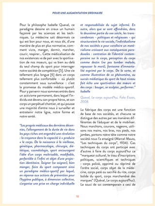 18
POUR UNE AUGMENTATION ORDINAIRE
Pour la philosophe Isabelle Queval, ce
paradigme dessine en creux un humain
façonné par les sciences et les tech-
niques. La médecine sait désormais ce
qui est bon pour nous, et nous dit, d’une
manière de plus en plus normative, com-
ment vivre, manger, dormir, marcher,
courir, respirer… Cette médicalisation de
nos existences va de pair avec la sportiva-
tion de nos moeurs, qui va bien au-delà
du seul champ du sport pour interroger
notre société de compétition [5]. Une vie
tellement plus longue [6] dans un corps
tellement plus confortable – où plutôt
constamment sous surveillance : c’est
la promesse du modèle médico-sportif.
Pour y parvenir nous sommes entrés dans
un activisme permanent, dans lequel l’in-
dividu est devenu son propre héros, et son
corps un perpétuel chantier, et qui pousse
une majorité d’entre nous à surveiller et
entretenir notre ligne, notre forme et
notre santé.
“Les progrès médicaux des dernières décen-
nies, l’allongement de la durée de vie dans
les pays riches ont engendré une révolution
: la croyance dans la capacité à « produire
» le corps. De la naissance à la vieillesse,
génétique, pharmacologie, chirurgie, dié-
tétique, cosmétologie, sport encouragent
l’idée d’un corps maîtrisable, modifiable,
perfectible à l’infini et objet d’une projec-
tion identitaire. Soigner (se soigner), bien
manger, faire du sport composent ainsi
un paradigme médico-sportif par lequel,
en réponse aux actions de prévention pour
l’hygiène publique, à dimension collective,
s’organise une prise en charge individuelle
et responsabilisée du sujet informé. En
outre, alors que se sont effondrées, dans
la deuxième partie du xxe siècle, les trans-
cendances – politiques et religieuses – qui
structuraient la vie sociale, l’individualisme
de nos sociétés a pour corollaire un maté-
rialisme croissant aux conséquences para-
doxales : centration de l’identité contem-
poraine sur le corps, perception du corps
comme destin (ne pas tomber malade,
repousser la mort), fantasme d’immorta-
lité exprimé par le corps. De la sorte, et
comme illustration de ce phénomène, au
succès médiatique du sport de haut niveau
fait écho une sportivation des mœurs et
des corps : bouger, se sculpter, performer.”
Isabelle
Queval, Le corps aujourd’hui, Folio Essais,
2008.
La fabrique des corps est une fonction
de base de nos sociétés, et chacune se
distingue des autres par ses manières dif-
férentes de l’éduquer et de le mobiliser.
Nous marchons, courons, nageons, utili-
sons nos mains, nos bras, nos pieds, nos
jambes, portons notre tête comme notre
société nous l’a enseigné (Marcel Mauss,
“Les techniques du corps”, 1934). Ces
techniques du corps ont participé avec
d’autres à faire du corps aujourd’hui ce
“marqueur culturel, le tissu d’inscriptions
politiques, scientifiques et techniques
: corps policé, opprimé ou réprimé de
l’ordre social, corps objet de la méde-
cine, corps paré ou sacrifié du rite, corps
bolide du sport, corps marchandisé des
marques” (Quéval, Le corps aujourd’hui).
Le souci de soi contemporain a ceci de
 