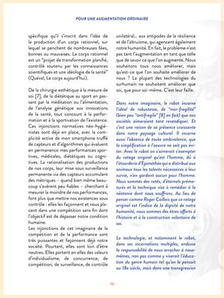 19
POUR UNE AUGMENTATION ORDINAIRE
spécifique qu’il s’inscrit dans l’idée de
la production d’un corps rationnel, sur
lequel se penchent de nombreuses fées,
bonnes ou mauvaises. Le corps rationnel
est un “projet de transformation planifié,
contrôlé soutenu par les connaissances
scientifiques et une idéologie de la santé”
(Quéval, Le corps aujourd’hui).
De la chirurgie esthétique à la mesure de
soi [7], de la diététique au sport en pas-
sant par la méditation ou l’alimentation,
de l’analyse génétique aux innovations
de la santé, tout concourt à la perfor-
mation et à la sportivation de l’existence.
Ces injonctions normatives néo-hygié-
nistes sont déjà en place, avec la com-
plicité active de mon smartphone truffé
de capteurs et d’algorithmes qui évaluent
en permanence mes performances spor-
tives, médicales, diététiques ou cogni-
tives. La rationalisation des productions
de nos corps, leur mise sous surveillance
permanente via des capteurs accumulant
des métriques – quand bien même beau-
coup s’avèrent peu fiables – cherchant à
mesurer la moindre de nos performances,
font plus que mettre nos existences sous
contrôle : elles les façonnent et nous pla-
cent dans une compétition sans fin dont
l’objectif est de dépasser notre condition
humaine.
Les injonctions de cet imaginaire de la
compétition et de la performance sont
très puissantes et façonnent déjà notre
société. Pourtant, elles sont loin d’être
neutres. Elles portent en elles des valeurs
d’individualisme, de concurrence, de
compétition, de surveillance, de contrôle
unilatéral… aux antipodes de la résilience
et de l’altruisme, qui agencent également
notre humanité. En fait, le problème n’est
pas tant l’augmentation en tant que telle
que de savoir ce que l’on augmente. Nous
souhaitons tous nous améliorer, mais
qu’est-ce que l’on souhaite améliorer de
nous ? La plupart des technologies du
surhumain ne souhaitent améliorer que
soi, que pour soi-même. C’est leur faille.
Dans notre imaginaire, le robot incarne
l’idéal de robustesse, de “non-fragilité”
(bien peu “antifragile” [8] en fait) que nos
sociétés aimeraient tant revendiquer. Et
c’est une raison de sa présence croissante
dans notre paysage culturel. Il incarne
aussi l’absence de toute ambivalence, que
la simplification à l’oeuvre ne sait pas évi-
ter. Avec le robot on s’aimerait s’exempter
du ratage originel qu’est l’homme, dû à
l’étourderie d’Epiméthée qui a distribué aux
animaux tous les talents nécessaires à leur
survie, n’en gardant aucun pour l’homme.
Nous sommes des ratés, d’éternels préma-
turés et la technique vise à remédier à la
néotonie dont nous souffrons. Au lieu de
penser comme Roger Caillois que ce ratage
originel est l’indice de la dignité de notre
humanité, nous sommes des êtres offerts à
l’histoire et à la construction volontaire de
soi.
La technologie, et notamment le robot,
dans ses incarnations multiples, endosse
la responsabilité de nous arracher à nous-
mêmes, non pas comme y viserait l’éduca-
tion du genre humain tel qu’on le pensait
au 18e siècle, mais dans une transgression
 