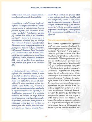 21
POUR UNE AUGMENTATION ORDINAIRE
fauder. Nous sommes nos propres robots
et nous aspirons plus à nous simplifier qu’à
nous complexifier, comme si cela pouvait
aider à mieux nous comprendre. Comme le
souligne Jonathan Crary [12], cet environ-
nement se “réduit à un modèle asocial de
performance machinique – une suspension
de la vie qui masque le coût humain de son
efficacité.
Pour une augmentation ordinaire
Face à cette augmentation “spectacu-
laire” que nous proposent la plupart des
technologies peut-on imaginer une aug-
mentation “ordinaire” ? Une augmen-
tation du quotidien qui nous aide à être
“plus humains” plutôt que surhumains ou
transhumains ? Une augmentation qui li-
bère nos émotions plutôt que notre raison
[13] ? Une augmentation “émotionnelle”
[14] qui favorise la résilience, l’empathie
et l’altruisme plutôt que leur contraire ?
La course à l’augmentation, à la perfor-
mation de soi, ne fonctionne pas si bien.
Elle créé plus de malaise que de bien être,
comme le montre l’explosion des patho-
logies alimentaires à l’heure de l’explosion
des injonctions normatives. Les personnes
appareillées ne sont pas des êtres “hy-
brides”, rappelle fort justement le cher-
cheur en robotique Nathanaël Jarrassé :
la plupart des patients qui doivent porter
une prothèse passent par une longue et
lente appropriation, qui nécessite des
heures d’entraînement pour être pilotées
et la plupart se découragent en cours de
route, quand ils ne se découragent pas
d’avoir si peu de contrôle sur leurs pro-
susceptible de nous faire basculer dans une
autre forme d’humanité : la singularité.
La machine a cessé d’être une simple mé-
taphore. Son perfectionnement est bientôt
apparu comme la trajectoire que l’homme
pourrait espérer pour lui-même. L’ordi-
nateur symbolise l’intelligence parfaite
[9] – même si en vérité, il est “complète-
ment con” – comme si la conscience et le
raisonnement n’étaient pas un privilège
dans un monde de plus en plus automatisé.
Désormais, la machine gagne toujours et le
jeune joueur d’échecs veut plus ressembler
à Watson qu’à Kasparov. Cette fascination
pour l’automatisation naît de notre ratio-
nalité, de notre goût pour la compétition,
l’efficacité, l’action, la rapidité de décision
[10] – sans voir que bien de ces qualités ne
sont possibles que grâce à nos intuitions
[11].
Le robot est un être sans intériorité et nous
aspirons à lui ressembler comme le pense
le psychologue Burrhus Skinner, le fon-
dateur du comportementalisme radical,
mieux vaut s’attacher à ce qui est obser-
vable qu’à notre conscience ou nos sen-
timents. Dans Walden Two, il montre la
portée du comportementalisme appliqué à
la régulation sociale : une réponse par la
simplification programmée à la simplicité
volontaire de Thoreau. Le corps humain,
chassé des usines, soigné par toujours plus
de prothèses, est le seul point faible de la
mécanique sociale que nous mettons en
oeuvre pour nous mouler dans l’architec-
ture sociale que nous ne cessons d’écha-
 
