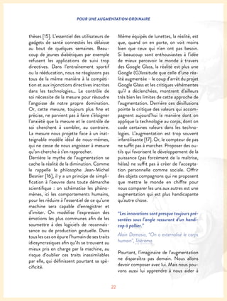 22
POUR UNE AUGMENTATION ORDINAIRE
thèses [15]. L’essentiel des utilisateurs de
gadgets de santé connectés les délaisse
au bout de quelques semaines. Beau-
coup de jeunes diabétiques par exemple
refusent les applications de suivi trop
directives. Dans l’entraînement sportif
ou la rééducation, nous ne réagissons pas
tous de la même manière à la compéti-
tion et aux injonctions directives inscrites
dans les technologies… Le contrôle de
soi nécessite de la mesure pour résoudre
l’angoisse de notre propre domination.
Or, cette mesure, toujours plus fine et
précise, ne parvient pas à faire s’éloigner
l’anxiété que la mesure et le contrôle de
soi cherchent à combler, au contraire.
La mesure nous projette face à un inat-
teignable modèle idéal de nous-mêmes,
qui ne cesse de nous angoisser à mesure
qu’on cherche à s’en rapprocher.
Derrière le mythe de l’augmentation se
cache la réalité de la diminution. Comme
le rappelle le philosophe Jean-Michel
Besnier [16], il y a un principe de simpli-
fication à l’oeuvre dans toute démarche
scientifique : on schématise les phéno-
mènes, ici les comportements humains,
pour les réduire à l’essentiel de ce qu’une
machine sera capable d’enregistrer et
d’imiter. On modélise l’expression des
émotions les plus communes afin de les
soumettre à des logiciels de reconnais-
sance ou de production gestuelle. Dans
tous les cas on épure l’humain de ses traits
idiosyncrasiques afin qu’ils se trouvent au
mieux pris en charge par la machine, au
risque d’oublier ces traits inassimilables
par elle, qui définissent pourtant sa spé-
cificité.
Même équipés de lunettes, la réalité, est
que, quand on en porte, on voit moins
bien que ceux qui n’en ont pas besoin.
Si beaucoup sont enthousiastes à l’idée
de mieux percevoir le monde à travers
des Google Glass, la réalité est plus une
Google (G)lassitude que celle d’une réa-
lité augmentée – le coup d’arrêt du projet
Google Glass et les critiques véhémentes
qu’il a déclenchées, montrent d’ailleurs
très bien les limites de cette approche de
l’augmentation. Derrière ces désillusions
pointe la critique des valeurs qui accom-
pagnent aujourd’hui la manière dont on
applique la technologie au corps, dont on
code certaines valeurs dans les techno-
logies. L’augmentation est trop souvent
infantilisante [17]. Or, le compteur de pas
ne suffit pas à marcher. Proposer des ou-
tils qui favorisent le développement de la
puissance (pas forcément de la maîtrise,
hélas) ne suffit pas à créer de l’accepta-
tion personnelle comme sociale. Offrir
des objets compagnons qui ne proposent
que mettre le monde en chiffre pour
nous comparer les uns aux autres est une
augmentation qui est plus handicapante
qu’autre chose.
“Les innovations sont presque toujours pré-
sentées sous l’angle rassurant d’un handi-
cap à pallier.”
Alain Damasio, “On a externalisé le corps
humain”, Télérama.
Pourtant, l’imaginaire de l’augmentation
ne disparaîtra pas demain. Nous allons
devoir composer avec lui. Mais nous pou-
vons aussi lui apprendre à nous aider à
 