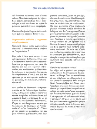 23
POUR UNE AUGMENTATION ORDINAIRE
voir le monde autrement, selon d’autres
valeurs. Nous devons dépasser les injonc-
tions sociales compétitives de nos tech-
nologies et qui nourrissent les objets de
puissance que sont devenus nos gadgets.
C’est tout l’enjeu de l’augmentation ordi-
naire que nous appelons de nos voeux.
Augmentation ordinaire : augmenter
notre impuissance
Comment réaliser cette augmentation
ordinaire ? Comment hacker le système
de l’augmentation ?
Pour cela, il faut avoir recours à une
autre perception de l’homme. Il faut viser
d’autres formes d’amélioration : des amé-
liorations qui augmentent nos capacités
sociales plus que nos capacités indivi-
duelles, des améliorations qui favorisent
la résilience, la compassion, l’empathie,
la compréhension d’autrui, plus que des
systèmes qui ne sont que des systèmes
de puissance, de domination, d’affirma-
tion de soi.
Aux confins de l’économie comporte-
mentale et de l’informatique émotion-
nelle, on trouve des pistes de recherche
encore marginales, mais stimulantes, qui
proposent d’autres métriques de soi et
surtout du nous (ce tabou de la mesure).
L’enjeu est plus d’augmenter les sens que
la puissance, de développer un “intros-
quelette” qu’un “exosquelette”. D’élar-
gir son spectre de perception, non pas
pour voir mieux que les autres, mais pour
prendre conscience, jouer, se protéger,
discuter de nos innombrables biais cogni-
tifs. D’ouvrir une nouvelle maîtrise de nos
sens, de nos émotions, de nos intuitions.
De nous permettre d’être irrationnels
plus que rationnels puisque les échecs de
la logique sont des “stratagèmes efficaces
pour favoriser nos relations sociales et dé-
passer les points de vue opposés”, comme
nous l’explique la théorie argumentative
d’Hugo Mercier et Dan Sperber. Ou à
l’inverse de devenir plus rationnel puisque
ces biais cognitifs nous rendent juste-
ment irrationnels. En tout cas, d’avoir
une meilleure perception de ce que nous
ne percevons pas consciemment, pour
décupler nos capacités sociales plutôt que
seulement notre capacité à être un loup
pour l’homme.
Demain les “wearables sociaux”
Les objets qui se portent sont presque
exclusivement des enregistreurs, des cap-
teurs. Les Google Glass ou les oreillettes
de nos téléphones portables portent en
eux un malaise conceptuel diffus explique
Noah Feehan du New York Times Labs :
“ces objets proposent de mauvaises expé-
riences qui se produisent lorsque la tech-
nologie permet à quelqu’un de superposer
son monde sur le monde que nous avons
à partager avec lui, mais sans nous laisser
y participer”. Or pour lui, les objets que
l’on porte devraient suggérer leur propre
utilisation sociale, c’est-à-dire nous per-
mettre d’ajouter des modes d’interaction
avec le monde.
 