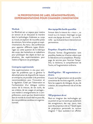 SYNTHÈSE
WorkLab
Le WorkLab est un espace pour mettre
en tension et en discussion la manière
dont la technologie s’intéresse au corps
au travail, et explorer de nouvelles pistes
de solutions, faire éclore projets et expé-
rimentations. Au menu : des conférences
pour apporter différents types d’éclai-
rages sur cette question de la métrique
des corps, des hackathons et makathons
pour prototyper des objets et leurs ap-
plications, des expérimentations pour
mettre à l’épreuve ces prototypes.
L’entreprise expérimentale
Une expérimentation in situ pour anti-
ciper les problèmes que va générer la
démultiplication de dispositifs de mesure
en entreprise, et procéder à de premières
recommandations pour l’innovation et
la régulation. Créer par l’observation et
l’orchestration d’un dialogue continu
autour de la mesure, de ses outils, de
ses critères, de ses usages et partages...
une matière à enseignements et à com-
préhension, avant que leur dissémination
dans le monde du travail réel ne pose elle,
de vrais problèmes sociétaux et organisa-
tionnels.
Mon équipe/Ma famille quantifiée
Innover dans la mesure du « nous » , au
travail ou à la maison. Interroger ce que
serait une équipe de travail – ou une fa-
mille – qui évaluerait leurs interactions en
permanence.
Empathon : Empathie et Hackaton
D’autres formes d’augmentation sont
possibles, basées sur d’autres valeurs que
le libéralisme et la compétition. Prototy-
page de services pour favoriser l’empa-
thie, la résilience, la compréhension de
l’autre, et l’augmentation ordinaire.
HackCognition : 90 augmentations or-
dinaire.
L’avenir de l’augmentation est de prendre
conscience de nos biais cognitifs , et d’en
faire les supports de dialogue, de jeu, de
création, de compréhension de soi et des
autres.
100 projecteurs de soi
Peut-on imaginer des technologies qui
se portent et qui ne soient pas seulement
des enregistreurs, des cap- teurs, mais
aussi des projecteurs de soi ? Quels types
de projecteurs personnels ou sociaux
imaginer ? Que souhaite-t-on afficher
14 PROPOSITIONS DE LABS, DÉMONSTRATEURS,
EXPÉRIMENTATIONS POUR CHANGER L’INNOVATION
 