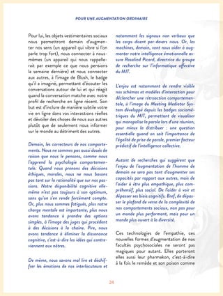 24
POUR UNE AUGMENTATION ORDINAIRE
Pour lui, les objets vestimentaires sociaux
nous permettront demain d’augmen-
ter nos sens (un appareil qui vibre si l’on
parle trop fort), nous connecter à nous-
mêmes (un appareil qui nous rappelle-
rait par exemple ce que nous pensions
la semaine dernière) et nous connecter
aux autres, à l’image de Blush, le badge
qu’il a imaginé, permettant d’écouter les
conversations autour de lui et qui réagit
quand la conversation matche avec notre
profil de recherche en ligne récent. Son
but est d’inclure de manière subtile votre
vie en ligne dans vos interactions réelles
et dévoiler des choses de nous aux autres
plutôt que de seulement nous informer
sur le monde au détriment des autres.
Demain, les correcteurs de nos comporte-
ments. Nous ne sommes pas aussi doués de
raison que nous le pensons, comme nous
l’apprend la psychologie comportemen-
tale. Quand nous prenons des décisions
éthiques, morales, nous ne nous basons
pas tant sur la rationalité que sur nos pas-
sions. Notre disponibilité cognitive elle-
même n’est pas toujours à son optimum,
sans qu’on s’en rende forcément compte.
Or, plus nous sommes fatigués, plus notre
charge mentale est importante, plus nous
avons tendance à prendre des options
simples, à l’image des juges qui procèdent
à des décisions à la chaîne. Pire, nous
avons tendance à éliminer la dissonance
cognitive, c’est-à-dire les idées qui contre-
viennent aux nôtres.
De même, nous savons mal lire et déchif-
frer les émotions de nos interlocuteurs et
notamment les signaux non verbaux que
les corps disent par-devers nous. Or, les
machines, demain, vont nous aider à aug-
menter notre intelligence émotionnelle as-
sure Rosalind Picard, directrice du groupe
de recherche sur l’informatique affective
du MIT.
L’enjeu est notamment de rendre visible
nos schémas et modèles d’interaction pour
déclencher une rétroaction comportemen-
tale, à l’image du Meeting Mediator Sys-
tem développé depuis les badges sociomé-
triques du MIT, permettant de visualiser
qui monopolise la parole lors d’une réunion,
pour mieux la distribuer : une question
essentielle quand on sait l’importance de
l’égalité de prise de parole, premier facteur
prédictif de l’intelligence collective.
Autant de recherches qui suggèrent que
l’enjeu de l’augmentation de l’homme de
demain ne sera pas tant d’augmenter ses
capacités par rapport aux autres, mais de
l’aider à être plus empathique, plus com-
préhensif, plus social. De l’aider à voir et
dépasser ses biais cognitifs. Bref, de dépas-
ser le plafond de verre de la complexité de
nos comportements sociaux, non pas pour
un monde plus performant, mais pour un
monde plus ouvert à la diversité.
Ces technologies de l’empathie, ces
nouvelles formes d’augmentation de nos
facultés psychosociales ne seront pas
magiques pour autant. Elles porteront
elles aussi leur pharmakon, c’est-à-dire
à la fois le remède et son poison comme
 