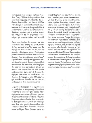 26
POUR UNE AUGMENTATION ORDINAIRE
chimiques à dose toxique, explique Jona-
than Crary. “Où serait le problème, si de
nouvelles drogues permettaient à des in-
dividus de travailler cent heures d’affilée
? Un temps de sommeil flexible et réduit
n’assurerait-il pas une plus grande liberté
personnelle ?”, ironise le professeur d’es-
thétique, pointant par là même toutes
les ambiguïtés de ces exigences écono-
miques qui impactent désormais le social.
Cette sportivation des moeurs va bien
au-delà du seul champ du sport, même
si c’est surtout ici qu’elle s’exprime. Ce
dopage va bien au-delà de la prise de
produits chimiques. Avec l’intégration
professionnelle d’outils de mesure faisant
du sport “une activité quasi scientifique”,
l’optimisation technique s’apparente par-
fois à des formes de dopage. Aujourd’hui,
les données des capteurs physiologiques
des sportifs leur permettent d’avoir un
retour, une rétroaction sur leur propre
pratique. Mais qu’en sera-t-il quand les
équipes pirateront ou accéderont aux
données de l’équipe adverse ? Un coureur
qui a accès aux données de ses concur-
rents court-il de la même manière ?
Laquestiondudopage,desarégulation,de
sa révélation, et son passage d’un niveau
personnel à un niveau plus social, inter-
équipes ou entre compétiteurs, permet
de dérouler bien des questions autour de
l’augmentation ordinaire dans une socié-
té de la performance. Peut-on être dopé
pour être plus gentil, plus social ou plus
à l’écoute des autres ? comme l’esquisse
notre collègue Rémi Sussan dans ses
livres [18], plutôt que pour faire la guerre,
pour travailler, pour passer des examens…
Quelles drogues, quels neurotransmet-
teurs, quelles hormones vont-ils nous
aider à être plus intelligents ? A devenir
plus empathiques ou plus compréhensifs
? Il y a là un champ de recherche et de
débats de société à venir qui synthétise
toutes les problématiques de l’augmenta-
tion, et ce alors que l’usage des drogues
rencontre un rejet social, un tabou, bien
plus marqué que l’augmentation techno-
logique, devenue, elle, à bien des égards,
on ne peu plus banale, comme le rap-
pellent les lunettes que nous portons sur
notre nez. Cette différence d’acceptation
sociale est un bon révélateur des tensions
autour des questions de l’augmentation
et permettrait d’interroger ce sujet d’une
manière plus conflictuelle que sous le seul
angle technologique, qui déclenche beau-
coup moins de discussion ou d’opposition.
 