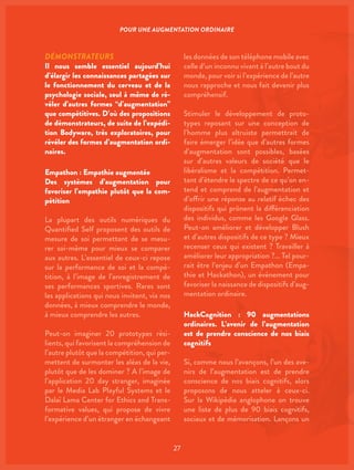 27
DÉMONSTRATEURS
Il nous semble essentiel aujourd’hui
d’élargir les connaissances partagées sur
le fonctionnement du cerveau et de la
psychologie sociale, seul à même de ré-
véler d’autres formes “d’augmentation”
que compétitives. D’où des propositions
de démonstrateurs, de suite de l’expédi-
tion Bodyware, très exploratoires, pour
révéler des formes d’augmentation ordi-
naires.
Empathon : Empathie augmentée
Des systèmes d’augmentation pour
favoriser l’empathie plutôt que la com-
pétition
La plupart des outils numériques du
Quantified Self proposent des outils de
mesure de soi permettant de se mesu-
rer soi-même pour mieux se comparer
aux autres. L’essentiel de ceux-ci repose
sur la performance de soi et la compé-
tition, à l’image de l’enregistrement de
ses performances sportives. Rares sont
les applications qui nous invitent, via nos
données, à mieux comprendre le monde,
à mieux comprendre les autres.
Peut-on imaginer 20 prototypes rési-
lients, qui favorisent la compréhension de
l’autre plutôt que la compétition, qui per-
mettent de surmonter les aléas de la vie,
plutôt que de les dominer ? A l’image de
l’application 20 day stranger, imaginée
par le Media Lab Playful Systems et le
Dalaï Lama Center for Ethics and Trans-
formative values, qui propose de vivre
l’expérience d’un étranger en échangeant
les données de son téléphone mobile avec
celle d’un inconnu vivant à l’autre bout du
monde, pour voir si l’expérience de l’autre
nous rapproche et nous fait devenir plus
compréhensif.
Stimuler le développement de proto-
types reposant sur une conception de
l’homme plus altruiste permettrait de
faire émerger l’idée que d’autres formes
d’augmentation sont possibles, basées
sur d’autres valeurs de société que le
libéralisme et la compétition. Permet-
tant d’étendre le spectre de ce qu’on en-
tend et comprend de l’augmentation et
d’offrir une réponse au relatif échec des
dispositifs qui prônent la différenciation
des individus, comme les Google Glass.
Peut-on améliorer et développer Blush
et d’autres dispositifs de ce type ? Mieux
recenser ceux qui existent ? Travailler à
améliorer leur appropriation ?… Tel pour-
rait être l’enjeu d’un Empathon (Empa-
thie et Hackathon), un évènement pour
favoriser la naissance de dispositifs d’aug-
mentation ordinaire.
HackCognition : 90 augmentations
ordinaires. L’avenir de l’augmentation
est de prendre conscience de nos biais
cognitifs
Si, comme nous l’avançons, l’un des ave-
nirs de l’augmentation est de prendre
conscience de nos biais cognitifs, alors
proposons de nous atteler à ceux-ci.
Sur la Wikipédia anglophone on trouve
une liste de plus de 90 biais cognitifs,
sociaux et de mémorisation. Lançons un
POUR UNE AUGMENTATION ORDINAIRE
 