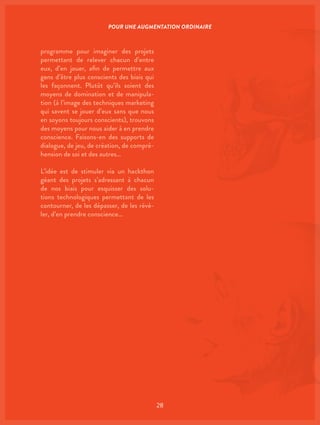 28
programme pour imaginer des projets
permettant de relever chacun d’entre
eux, d’en jouer, afin de permettre aux
gens d’être plus conscients des biais qui
les façonnent. Plutôt qu’ils soient des
moyens de domination et de manipula-
tion (à l’image des techniques marketing
qui savent se jouer d’eux sans que nous
en soyons toujours conscients), trouvons
des moyens pour nous aider à en prendre
conscience. Faisons-en des supports de
dialogue, de jeu, de création, de compré-
hension de soi et des autres…
L’idée est de stimuler via un hackthon
géant des projets s’adressant à chacun
de nos biais pour esquisser des solu-
tions technologiques permettant de les
contourner, de les dépasser, de les révé-
ler, d’en prendre conscience…
POUR UNE AUGMENTATION ORDINAIRE
 