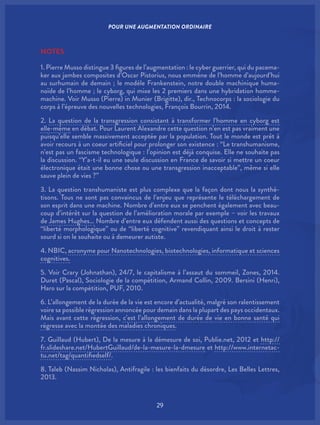 29
NOTES
1. Pierre Musso distingue 3 figures de l’augmentation : le cyber guerrier, qui du pacema-
ker aux jambes composites d’Oscar Pistorius, nous emmène de l’homme d’aujourd’hui
au surhumain de demain ; le modèle Frankenstein, notre double machinique huma-
noïde de l’homme ; le cyborg, qui mixe les 2 premiers dans une hybridation homme-
machine. Voir Musso (Pierre) in Munier (Brigitte), dir., Technocorps : la sociologie du
corps à l’épreuve des nouvelles technologies, François Bourrin, 2014.
2. La question de la transgression consistant à transformer l’homme en cyborg est
elle-même en débat. Pour Laurent Alexandre cette question n’en est pas vraiment une
puisqu’elle semble massivement acceptée par la population. Tout le monde est prêt à
avoir recours à un coeur artificiel pour prolonger son existence : “Le transhumanisme,
n’est pas un fascisme technologique : l’opinion est déjà conquise. Elle ne souhaite pas
la discussion. “Y’a-t-il eu une seule discussion en France de savoir si mettre un coeur
électronique était une bonne chose ou une transgression inacceptable”, même si elle
sauve plein de vies ?”
3. La question transhumaniste est plus complexe que la façon dont nous la synthé-
tisons. Tous ne sont pas convaincus de l’enjeu que représente le téléchargement de
son esprit dans une machine. Nombre d’entre eux se penchent également avec beau-
coup d’intérêt sur la question de l’amélioration morale par exemple – voir les travaux
de James Hughes… Nombre d’entre eux défendent aussi des questions et concepts de
“liberté morphologique” ou de “liberté cognitive” revendiquant ainsi le droit à rester
sourd si on le souhaite ou à demeurer autiste.
4. NBIC, acronyme pour Nanotechnologies, biotechnologies, informatique et sciences
cognitives.
5. Voir Crary (Johnathan), 24/7, le capitalisme à l’assaut du sommeil, Zones, 2014.
Duret (Pascal), Sociologie de la compétition, Armand Collin, 2009. Bersini (Henri),
Haro sur la compétition, PUF, 2010.
6. L’allongement de la durée de la vie est encore d’actualité, malgré son ralentissement
voire sa possible régression annoncée pour demain dans la plupart des pays occidentaux.
Mais avant cette régression, c’est l’allongement de durée de vie en bonne santé qui
régresse avec la montée des maladies chroniques.
7. Guillaud (Hubert), De la mesure à la démesure de soi, Publie.net, 2012 et http://
fr.slideshare.net/HubertGuillaud/de-la-mesure-la-dmesure et http://www.internetac-
tu.net/tag/quantifiedself/.
8. Taleb (Nassim Nicholas), Antifragile : les bienfaits du désordre, Les Belles Lettres,
2013.
POUR UNE AUGMENTATION ORDINAIRE
 