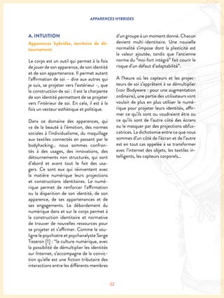 32
APPARENCES HYBRIDES
A. INTUITION
Apparences hybrides, territoire de dé-
tournement
Le corps est un outil qui permet à la fois
de jouer de son apparence, de son identité
et de son appartenance. Il permet autant
l’affirmation de soi – dire aux autres qui
je suis, se projeter vers l’extérieur -, que
la construction de soi : il est la charpente
de son identité permettant de se projeter
vers l’intérieur de soi. En cela, il est à la
fois un vecteur esthétique et politique.
Dans ce domaine des apparences, qui
va de la beauté à l’émotion, des normes
sociales à l’individualisme, du maquillage
aux textiles connectés en passant par le
bodyhacking… nous sommes confron-
tés à des usages, des innovations, des
détournements non structurés, qui sont
d’abord et avant tout le fait des usa-
gers. Ce sont eux qui réinventent avec
la matière numérique leurs projections
et constructions identitaires. Le numé-
rique permet de renforcer l’affirmation
ou la disparition de son identité, de son
apparence, de ses appartenances et de
ses engagements. Le débordement du
numérique dans et sur le corps permet à
la construction identitaire et normative
de trouver de nouvelles ressources pour
se projeter et s’affirmer. Comme le sou-
ligne le psychiatre et psychanalyste Serge
Tisseron [1] : “la culture numérique, avec
la possibilité de démultiplier les identités
sur Internet, s’accompagne de la convic-
tion qu’elle est une fiction tributaire des
interactions entre les différents membres
d’un groupe à un moment donné. Chacun
devient multi-identitaire. Une nouvelle
normalité s’impose dont la plasticité est
la valeur ajoutée, tandis que l’ancienne
norme du “moi fort intégré” fait courir le
risque d’un défaut d’adaptabilité”.
A l’heure où les capteurs et les projec-
teurs de soi s’apprêtent à se démultiplier
(voir Bodyware : pour une augmentation
ordinaire), une partie des utilisateurs vont
vouloir de plus en plus utiliser le numé-
rique pour projeter leurs identités, affir-
mer ce qu’ils sont ou voudraient être ou
ce qu’ils sont de l’autre côté des écrans
ou le masquer par des projections obfus-
catrices. La dichotomie entre ce que nous
sommes d’un côté de l’écran et de l’autre
est en tout cas appelée à se transformer
avec l’internet des objets, les textiles in-
telligents, les capteurs corporels…
 