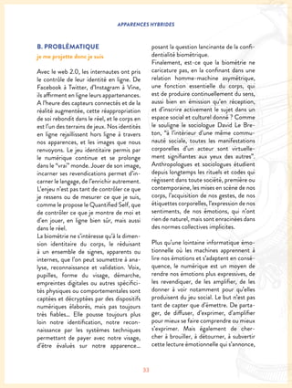 33
APPARENCES HYBRIDES
B. PROBLÉMATIQUE
je me projette donc je suis
Avec le web 2.0, les internautes ont pris
le contrôle de leur identité en ligne. De
Facebook à Twitter, d’Instagram à Vine,
ils affirment en ligne leurs appartenances.
A l’heure des capteurs connectés et de la
réalité augmentée, cette réappropriation
de soi rebondit dans le réel, et le corps en
est l’un des terrains de jeux. Nos identités
en ligne rejaillissent hors ligne à travers
nos apparences, et les images que nous
renvoyons. Le jeu identitaire permis par
le numérique continue et se prolonge
dans le “vrai” monde. Jouer de son image,
incarner ses revendications permet d’in-
carner le langage, de l’enrichir autrement.
L’enjeu n’est pas tant de contrôler ce que
je ressens ou de mesurer ce que je suis,
comme le propose le Quantified Self, que
de contrôler ce que je montre de moi et
d’en jouer, en ligne bien sûr, mais aussi
dans le réel.
La biométrie ne s’intéresse qu’à la dimen-
sion identitaire du corps, le réduisant
à un ensemble de signes, apparents ou
internes, que l’on peut soumettre à ana-
lyse, reconnaissance et validation. Voix,
pupilles, forme du visage, démarche,
empreintes digitales ou autres spécifici-
tés physiques ou comportementales sont
captées et décryptées par des dispositifs
numériques élaborés, mais pas toujours
très fiables… Elle pousse toujours plus
loin notre identification, notre recon-
naissance par les systèmes techniques
permettant de payer avec notre visage,
d’être évalués sur notre apparence…
posant la question lancinante de la confi-
dentialité biométrique.
Finalement, est-ce que la biométrie ne
caricature pas, en la confinant dans une
relation homme-machine asymétrique,
une fonction essentielle du corps, qui
est de produire continuellement du sens,
aussi bien en émission qu’en réception,
et d’inscrire activement le sujet dans un
espace social et culturel donné ? Comme
le souligne le sociologue David Le Bre-
ton, “à l’intérieur d’une même commu-
nauté sociale, toutes les manifestations
corporelles d’un acteur sont virtuelle-
ment signifiantes aux yeux des autres”.
Anthropologues et sociologues étudient
depuis longtemps les rituels et codes qui
régissent dans toute société, première ou
contemporaine, les mises en scène de nos
corps, l’acquisition de nos gestes, de nos
étiquettes corporelles, l’expression de nos
sentiments, de nos émotions, qui n’ont
rien de naturel, mais sont enracinées dans
des normes collectives implicites.
Plus qu’une lointaine informatique émo-
tionnelle où les machines apprennent à
lire nos émotions et s’adaptent en consé-
quence, le numérique est un moyen de
rendre nos émotions plus expressives, de
les revendiquer, de les amplifier, de les
donner à voir notamment pour qu’elles
produisent du jeu social. Le but n’est pas
tant de capter que d’émettre. De parta-
ger, de diffuser, d’exprimer, d’amplifier
pour mieux se faire comprendre ou mieux
s’exprimer. Mais également de cher-
cher à brouiller, à détourner, à subvertir
cette lecture émotionnelle qui s’annonce,
 