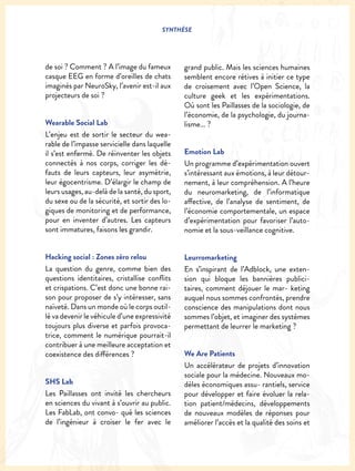 SYNTHÈSE
de soi ? Comment ? A l’image du fameux
casque EEG en forme d’oreilles de chats
imaginés par NeuroSky, l’avenir est-il aux
projecteurs de soi ?
Wearable Social Lab
L’enjeu est de sortir le secteur du wea-
rable de l’impasse servicielle dans laquelle
il s’est enfermé. De réinventer les objets
connectés à nos corps, corriger les dé-
fauts de leurs capteurs, leur asymétrie,
leur égocentrisme. D’élargir le champ de
leurs usages, au-delà de la santé, du sport,
du sexe ou de la sécurité, et sortir des lo-
giques de monitoring et de performance,
pour en inventer d’autres. Les capteurs
sont immatures, faisons les grandir.
Hacking social : Zones zéro relou
La question du genre, comme bien des
questions identitaires, cristallise conflits
et crispations. C’est donc une bonne rai-
son pour proposer de s’y intéresser, sans
naïveté. Dans un monde où le corps outil-
lé va devenir le véhicule d’une expressivité
toujours plus diverse et parfois provoca-
trice, comment le numérique pourrait-il
contribuer à une meilleure acceptation et
coexistence des différences ?
SHS Lab
Les Paillasses ont invité les chercheurs
en sciences du vivant à s’ouvrir au public.
Les FabLab, ont convo- qué les sciences
de l’ingénieur à croiser le fer avec le
grand public. Mais les sciences humaines
semblent encore rétives à initier ce type
de croisement avec l’Open Science, la
culture geek et les expérimentations.
Où sont les Paillasses de la sociologie, de
l’économie, de la psychologie, du journa-
lisme... ?
Emotion Lab
Un programme d’expérimentation ouvert
s’intéressant aux émotions, à leur détour-
nement, à leur compréhension. A l’heure
du neuromarketing, de l’informatique
affective, de l’analyse de sentiment, de
l’économie comportementale, un espace
d’expérimentation pour favoriser l’auto-
nomie et la sous-veillance cognitive.
Leurromarketing
En s’inspirant de l’Adblock, une exten-
sion qui bloque les bannières publici-
taires, comment déjouer le mar- keting
auquel nous sommes confrontés, prendre
conscience des manipulations dont nous
sommes l’objet, et imaginer des systèmes
permettant de leurrer le marketing ?
We Are Patients
Un accélérateur de projets d’innovation
sociale pour la médecine. Nouveaux mo-
dèles économiques assu- rantiels, service
pour développer et faire évoluer la rela-
tion patient/médecins, développements
de nouveaux modèles de réponses pour
améliorer l’accès et la qualité des soins et
 