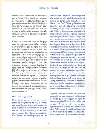 34
APPARENCES HYBRIDES
comme pour contourner la reconnais-
sance faciale, faire mentir son capteur
de stress ou le détecteur cardiaque qui va
permettre demain à sa voiture de démar-
rer… Le numérique est un moyen pour
renforcer la relation entre les humains
tout en brouillant sa lecture pour mieux la
renouveler, mieux la détourner, la pirater
ou la sublimer.
L’émotion forme une sorte de langage
venu du corps, tant vers soi (en réaction
à un événement par exemple) que vers
les autres (une émotion se transmet, elle
en provoque d’autres par contagion ou
réaction) – mais c’est un langage qu’on
ne comprend pas toujours très bien. Les
signaux de soi que l’on a déversés sur
l’internet (textes, images…) sont des
marqueurs sociaux, comme l’explore le
spécialiste de l’image, André Gunthert
[2]. Ces projections de soi, ces reflets
que l’on propose de soi, se déversent sur
soi et rejaillissent en ligne ou IRL comme
autant de nouveaux signaux physiolo-
giques, émotionnels ou normatifs sur soi.
Partager son statut émotionnel ou les
signaux qui marquent son appartenance
est un moyen de partage, social, tribal,
communautaire…
Mon corps m’appartient
L’internet est devenu un lieu de revendi-
cation et d’expression de soi, à l’image
des innombrables forums qui invitent les
gens à partager (anonymement ou pas)
une part de leur apparence, de leur res-
senti, comme Mon Corps m’appartient.
Ces forums de réappropriation de soi
sont autant d’espaces d’interrogations
des normes sociales et de la normalité. A
l’image du Large Labia Project, de Our
Breasts, de Don’t Shave qui invitent les
femmes – des sites et projets équivalents
existent pour les hommes comme le Penis
Art Gallery – à montrer leur diversité et à
la revendiquer. Comme l’explique très bien
le sociologue Antonio Casilli – ces formes
de revendications ne sont pas nouvelles, ni
radicales et demeurent très limitées dans
leur impact. Reste qu’en cherchant de la
visibilité sur l’internet, elles cherchent aussi
à atteindre une visibilité au-delà d’internet
et notamment IRL, à l’image, dans un tout
autre genre, des Cosplayers, qui font du
déguisement un art de vivre. Au croisement
de la mode, de la pub, du DIY, l’internet
démocratise ainsi les modes et les vogues,
facilitant leur dissémination en ligne et
hors ligne, à l’image du Nail Art, l’art de
décorer ses ongles, qui devient signe d’ap-
partenance, de reconnaissance entre celles
qui le pratiquent et qui, comme le montre
le travail des designers Kristina Ortega et
Jenny Roednhouse, s’incarne et se renou-
velle dans des formes plus technologiques,
au croisement du bodyhacking et de l’éco-
nomie comportementale.
Signalons que les hommes ne sont pas
épargnés par ces nouveaux phénomènes
de mode qui s’encouragent en ligne de
tendances qui reflètent le réel : allant des
concours de barbes extravagantes pour
hyper hipsters à la mode des entrepreneurs
de la Vallée qui, sur le modèle de Steve Jobs
ou Mark Zuckerberg, adoptent une garde-
robe unique pour ne pas épuiser leur cer-
 