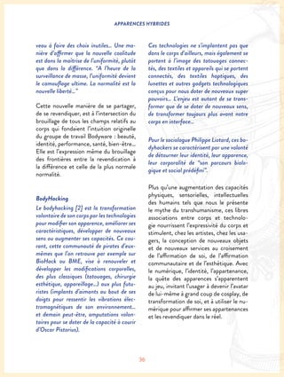 36
APPARENCES HYBRIDES
veau à faire des choix inutiles… Une ma-
nière d’affirmer que la nouvelle coolitude
est dans la maîtrise de l’uniformité, plutôt
que dans la différence. “A l’heure de la
surveillance de masse, l’uniformité devient
le camouflage ultime. La normalité est la
nouvelle liberté…”
Cette nouvelle manière de se partager,
de se revendiquer, est à l’intersection du
brouillage de tous les champs relatifs au
corps qui fondaient l’intuition originelle
du groupe de travail Bodyware : beauté,
identité, performance, santé, bien-être…
Elle est l’expression même du brouillage
des frontières entre la revendication à
la différence et celle de la plus normale
normalité.
BodyHacking
Le bodyhacking [2] est la transformation
volontaire de son corps par les technologies
pour modifier son apparence, améliorer ses
caractéristiques, développer de nouveaux
sens ou augmenter ses capacités. Ce cou-
rant, cette communauté de pirates d’eux-
mêmes que l’on retrouve par exemple sur
BioHack ou BME, vise à renouveler et
développer les modifications corporelles,
des plus classiques (tatouages, chirurgie
esthétique, appareillage…) aux plus futu-
ristes (implants d’aimants au bout de ses
doigts pour ressentir les vibrations élec-
tromagnétiques de son environnement…
et demain peut-être, amputations volon-
taires pour se doter de la capacité à courir
d’Oscar Pistorius).
Ces technologies ne s’implantent pas que
dans le corps d’ailleurs, mais également se
portent à l’image des tatouages connec-
tés, des textiles et appareils qui se portent
connectés, des textiles haptiques, des
lunettes et autres gadgets technologiques
conçus pour nous doter de nouveaux super
pouvoirs… L’enjeu est autant de se trans-
former que de se doter de nouveaux sens,
de transformer toujours plus avant notre
corps en interface…
Pour le sociologue Philippe Liotard, ces bo-
dyhackers se caractérisent par une volonté
de détourner leur identité, leur apparence,
leur corporalité de “son parcours biolo-
gique et social prédéfini”.
Plus qu’une augmentation des capacités
physiques, sensorielles, intellectuelles
des humains tels que nous le présente
le mythe du transhumanisme, ces libres
associations entre corps et technolo-
gie nourrissent l’expressivité du corps et
stimulent, chez les artistes, chez les usa-
gers, la conception de nouveaux objets
et de nouveaux services au croisement
de l’affirmation de soi, de l’affirmation
communautaire et de l’esthétique. Avec
le numérique, l’identité, l’appartenance,
la quête des apparences s’apparentent
au jeu, invitant l’usager à devenir l’avatar
de lui-même à grand coup de cosplay, de
transformation de soi, et à utiliser le nu-
mérique pour affirmer ses appartenances
et les revendiquer dans le réel.
 