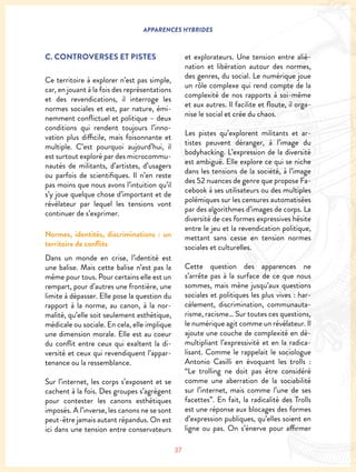37
APPARENCES HYBRIDES
C. CONTROVERSES ET PISTES
Ce territoire à explorer n’est pas simple,
car, en jouant à la fois des représentations
et des revendications, il interroge les
normes sociales et est, par nature, émi-
nemment conflictuel et politique – deux
conditions qui rendent toujours l’inno-
vation plus difficile, mais foisonnante et
multiple. C’est pourquoi aujourd’hui, il
est surtout exploré par des microcommu-
nautés de militants, d’artistes, d’usagers
ou parfois de scientifiques. Il n’en reste
pas moins que nous avons l’intuition qu’il
s’y joue quelque chose d’important et de
révélateur par lequel les tensions vont
continuer de s’exprimer.
Normes, identités, discriminations : un
territoire de conflits
Dans un monde en crise, l’identité est
une balise. Mais cette balise n’est pas la
même pour tous. Pour certains elle est un
rempart, pour d’autres une frontière, une
limite à dépasser. Elle pose la question du
rapport à la norme, au canon, à la nor-
malité, qu’elle soit seulement esthétique,
médicale ou sociale. En cela, elle implique
une dimension morale. Elle est au coeur
du conflit entre ceux qui exaltent la di-
versité et ceux qui revendiquent l’appar-
tenance ou la ressemblance.
Sur l’internet, les corps s’exposent et se
cachent à la fois. Des groupes s’agrègent
pour contester les canons esthétiques
imposés. A l’inverse, les canons ne se sont
peut-être jamais autant répandus. On est
ici dans une tension entre conservateurs
et explorateurs. Une tension entre alié-
nation et libération autour des normes,
des genres, du social. Le numérique joue
un rôle complexe qui rend compte de la
complexité de nos rapports à soi-même
et aux autres. Il facilite et floute, il orga-
nise le social et crée du chaos.
Les pistes qu’explorent militants et ar-
tistes peuvent déranger, à l’image du
bodyhacking. L’expression de la diversité
est ambiguë. Elle explore ce qui se niche
dans les tensions de la société, à l’image
des 52 nuances de genre que propose Fa-
cebook à ses utilisateurs ou des multiples
polémiques sur les censures automatisées
par des algorithmes d’images de corps. La
diversité de ces formes expressives hésite
entre le jeu et la revendication politique,
mettant sans cesse en tension normes
sociales et culturelles.
Cette question des apparences ne
s’arrête pas à la surface de ce que nous
sommes, mais mène jusqu’aux questions
sociales et politiques les plus vives : har-
cèlement, discrimination, communauta-
risme, racisme… Sur toutes ces questions,
le numérique agit comme un révélateur. Il
ajoute une couche de complexité en dé-
multipliant l’expressivité et en la radica-
lisant. Comme le rappelait le sociologue
Antonio Casilli en évoquant les trolls :
“Le trolling ne doit pas être considéré
comme une aberration de la sociabilité
sur l’internet, mais comme l’une de ses
facettes”. En fait, la radicalité des Trolls
est une réponse aux blocages des formes
d’expression publiques, qu’elles soient en
ligne ou pas. On s’énerve pour affirmer
 