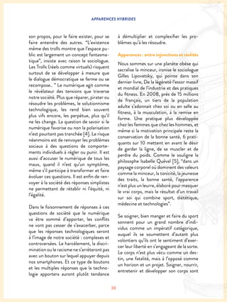38
APPARENCES HYBRIDES
son propos, pour le faire exister, pour se
faire entendre des autres. “L’existence
même des trolls montre que l’espace pu-
blic est largement un concept fantasma-
tique”, insiste avec raison le sociologue.
Les Trolls (réels comme virtuels) risquent
surtout de se développer à mesure que
le dialogue démocratique se ferme ou se
recompose.. ” Le numérique agit comme
le révélateur des tensions que traverse
notre société. Plus que réparer, pirater ou
résoudre les problèmes, le solutionnisme
technologique, les rend bien souvent
plus vifs encore, les perpétue, plus qu’il
ne les change. La question de savoir si le
numérique favorise ou non la polarisation
n’est pourtant pas tranchée [4]. Le risque
néanmoins est de renvoyer les problèmes
sociaux à des questions de comporte-
ments individuels à régler ou punir. Il est
aussi d’accuser le numérique de tous les
maux, quand il n’est qu’un symptôme,
même s’il participe à transformer et faire
évoluer ces questions. Il est enfin de ren-
voyer à la société des réponses simplistes
ne permettant de rétablir ni l’équité, ni
l’égalité.
Dans le foisonnement de réponses à ces
questions de société que le numérique
va être sommé d’apporter, les conflits
ne vont pas cesser de s’exacerber, parce
que les réponses technologiques seront
à l’image de notre société : complexes et
controversées. Le harcèlement, la discri-
mination ou le racisme ne s’arrêteront pas
avec un bouton sur lequel appuyer depuis
nos smartphones. Et ce type de boutons
et les multiples réponses que la techno-
logie apportera auront plutôt tendance
à démultiplier et complexifier les pro-
blèmes qu’à les résoudre.
Apparences : entre injonctions et réalités
Nous sommes sur une planète obèse qui
sacralise la minceur, ironise le sociologue
Gilles Lipovetsky, qui pointe dans son
dernier livre, De la légèreté l’essor massif
et mondial de l’industrie et des pratiques
du fitness. En 2008, près de 15 millions
de français, un tiers de la population
adulte s’adonnait chez soi ou en salle au
fitness, à la musculation, à la remise en
forme. Une pratique plus développée
chez les femmes que chez les hommes, et
même si la motivation principale reste la
conservation de la bonne santé, 6 prati-
quants sur 10 mettent en avant le désir
de garder la ligne, de se muscler et de
perdre du poids. Comme le souligne la
philosophe Isabelle Quéval [5], “dans un
paysage corporel où dominent des valeurs
comme la minceur, la tonicité, la jeunesse
des traits, la bonne santé, l’apparence
n’est plus un leurre, élaboré pour masquer
le vrai corps, mais le résultat d’un travail
sur soi qui combine sport, diététique,
médecine et technologies”.
Se soigner, bien manger et faire du sport
sonnent pour un grand nombre d’indi-
vidus comme un impératif catégorique,
auquel ils se soumettent d’autant plus
volontiers qu’ils ont le sentiment d’exer-
cer leur liberté en s’engageant de la sorte.
Le corps n’est plus vécu comme un des-
tin, une fatalité, mais à l’opposé comme
un horizon et un projet. Soigner, nourrir,
entretenir et développer son corps sont
 