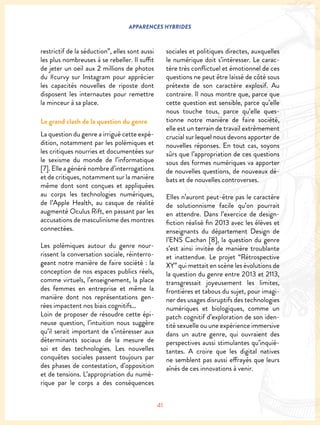 41
APPARENCES HYBRIDES
restrictif de la séduction”, elles sont aussi
les plus nombreuses à se rebeller. Il suffit
de jeter un oeil aux 2 millions de photos
du #curvy sur Instagram pour apprécier
les capacités nouvelles de riposte dont
disposent les internautes pour remettre
la minceur à sa place.
Le grand clash de la question du genre
La question du genre a irrigué cette expé-
dition, notamment par les polémiques et
les critiques nourries et documentées sur
le sexisme du monde de l’informatique
[7]. Elle a généré nombre d’interrogations
et de critiques, notamment sur la manière
même dont sont conçues et appliquées
au corps les technologies numériques,
de l’Apple Health, au casque de réalité
augmenté Oculus Rift, en passant par les
accusations de masculinisme des montres
connectées.
Les polémiques autour du genre nour-
rissent la conversation sociale, réinterro-
geant notre manière de faire société : la
conception de nos espaces publics réels,
comme virtuels, l’enseignement, la place
des femmes en entreprise et même la
manière dont nos représentations gen-
rées impactent nos biais cognitifs…
Loin de proposer de résoudre cette épi-
neuse question, l’intuition nous suggère
qu’il serait important de s’intéresser aux
déterminants sociaux de la mesure de
soi et des technologies. Les nouvelles
conquêtes sociales passent toujours par
des phases de contestation, d’opposition
et de tensions. L’appropriation du numé-
rique par le corps a des conséquences
sociales et politiques directes, auxquelles
le numérique doit s’intéresser. Le carac-
tère très conflictuel et émotionnel de ces
questions ne peut être laissé de côté sous
prétexte de son caractère explosif. Au
contraire. Il nous montre que, parce que
cette question est sensible, parce qu’elle
nous touche tous, parce qu’elle ques-
tionne notre manière de faire société,
elle est un terrain de travail extrêmement
crucial sur lequel nous devons apporter de
nouvelles réponses. En tout cas, soyons
sûrs que l’appropriation de ces questions
sous des formes numériques va apporter
de nouvelles questions, de nouveaux dé-
bats et de nouvelles controverses.
Elles n’auront peut-être pas le caractère
de solutionnisme facile qu’on pourrait
en attendre. Dans l’exercice de design-
fiction réalisé fin 2013 avec les élèves et
enseignants du département Design de
l’ENS Cachan [8], la question du genre
s’est ainsi invitée de manière troublante
et inattendue. Le projet “Rétrospective
XY” qui mettait en scène les évolutions de
la question du genre entre 2013 et 2113,
transgressait joyeusement les limites,
frontières et tabous du sujet, pour imagi-
ner des usages disruptifs des technologies
numériques et biologiques, comme un
patch cognitif d’exploration de son iden-
tité sexuelle ou une expérience immersive
dans un autre genre, qui ouvraient des
perspectives aussi stimulantes qu’inquié-
tantes. A croire que les digital natives
ne semblent pas aussi effrayés que leurs
aînés de ces innovations à venir.
 