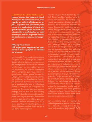 42
SCÉNARIOS ET DÉMONSTRATEURS
Nous en sommes à un stade où le recueil
d’exemples, de controverses nous incite
à garder un oeil très affûtés sur ces su-
jets. La question des apparences paraît
encore très exploratoire d’autant plus
que les questions qu’elle recouvre sont
très actuelles et conflictuelles. Les outils
numériques vont-ils augmenter l’inten-
sité des tensions ou peuvent-ils les apai-
ser ?
100 projecteurs de soi
100 projets pour augmenter les appa-
rences et aider à projeter nos identités
sur le monde.
Les “wearables”, ces objets connectés que
l’on porte sur soi, à l’image des fameuses
Google Glass sont presque exclusivement
des enregistreurs de soi ou du monde.
Or, la plupart de ces capteurs portent
en eux-mêmes un malaise conceptuel
diffus. L’angoisse que nous ressentons
quand nous croisons quelqu’un avec des
Google Glass ou une personne qui parle à
son oreillette… est dû au fait que “ces ob-
jets proposent de mauvaises expériences
qui se produisent lorsque la technologie
permet à quelqu’un de superposer son
monde sur le monde que nous avons à
partager avec lui, mais sans nous laisser y
participer”. Les objets connectés que l’on
porte sont lus par les autres de la même
manière que les autres objets que nous
portons : parfum, vêtements, etc. Et la
raison pour laquelle nous les portons est
d’abord de rendre visible, lisible, ce que le
fait de les porter exprime.
Pour le designer Noah Feehan du New
York Times, les objets que l’on porte de-
vraient être avant tout des objets qui sug-
gèrent leur propre utilisation sociale. Ils
devraient nous permettre d’ajouter des
modes d’interaction plutôt que de seu-
lement enregistrer le monde. Les objets
vestimentaires sociaux sont encore rares,
mais ils vont nous permettre d’améliorer
nos capacités d’écoute et d’interaction.
Pour Feehan, ils permettront à l’avenir
de nous doter de 3 principaux nouveaux
sens : ceux qui relèvent de la prothèse,
c’est-à-dire de l’augmentation de nos
sens (un appareil qui vibre si on parle trop
fort) ; ceux qui relèvent de connexions
profondes (un appareil qui nous rappelle
à nous-mêmes… c’est-à-dire qui nous
confronterait par exemple à ce que nous
pensions la semaine dernière) ; et ceux
qui relèvent de la radiesthésie ou de la
divination (qui permettent de trouver des
affinités entre soi et les autres ou entre
soi et les lieux où l’on se trouve). Plutôt
que des capteurs de soi, il est tant d’ima-
giner des “projecteurs de soi”, à l’image
du prototype Blush, développé par le
designer. Un petit badge qui écoute les
conversations autour de lui et s’allume
lorsque la conversation touche des su-
jets qui matchent avec votre profil de
recherche en ligne récent. Son but est
d’inclure de manière subtile votre vie en
ligne dans vos interactions réelles.
Sur ce modèle, peut-on imaginer des
technologies qui se portent qui ne soient
pas seulement des enregistreurs, des cap-
teurs, mais aussi des projecteurs ? Qu’ils
APPARENCES HYBRIDES
 