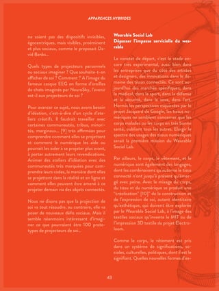 43
ne soient pas des dispositifs invisibles,
égocentriques, mais visibles, proéminent
et plus sociaux, comme le proposait Da-
vid Banks…
Quels types de projecteurs personnels
ou sociaux imaginer ? Que souhaite-t-on
afficher de soi ? Comment ? A l’image du
fameux casque EEG en forme d’oreilles
de chats imaginés par NeuroSky, l’avenir
est-il aux projecteurs de soi ?
Pour avancer ce sujet, nous avons besoin
d’idéation, c’est-à-dire d’un cycle d’ate-
liers créatifs. Il faudrait travailler avec
certaines communautés, tribus, minori-
tés, marginaux… [9] très affirmées pour
comprendre comment elles se projettent
et comment le numérique les aide ou
pourrait les aider à se projeter plus avant,
à porter autrement leurs revendications.
Animer des ateliers d’idéation avec des
communautés très marquées pour com-
prendre leurs codes, la manière dont elles
se projettent dans la réalité et en ligne et
comment elles peuvent être amené à ce
projeter demain via des objets connectés.
Nous ne disons pas que la projection de
soi va tout résoudre, au contraire, elle va
poser de nouveaux défis sociaux. Mais il
semble néanmoins intéressant d’imagi-
ner ce que pourraient être 100 proto-
types de projecteurs de soi…
Wearable Social Lab
Dépasser l’impasse servicielle du wea-
rable
Le constat de départ, c’est le stade en-
core très expérimental, aussi bien dans
les entreprises que du côté des artistes
et designers, des innovations dans le do-
maine des tissus connectés. Ce sont au-
jourd’hui des marchés spécifiques, dans
le médical, dans le sport, dans la défense
et la sécurité, dans le sexe, dans l’art.
Hormis les perspectives esquissées par le
projet Jacquard de Google, les tissus nu-
mériques ne semblent concerner que les
corps malades ou les corps en très bonne
santé, oubliant tous les autres. Elargir le
spectre des usages des tissus numériques
serait la première mission du Wearable
Social Lab.
Par ailleurs, le corps, le vêtement, et le
numérique sont également des langages,
dont les combinaisons qu’autorise le tissu
connecté n’ont jusqu’à présent qu’émer-
gé avec peine. Avec le mixage du corps,
du tissu et du numérique se produit une
“créolisation” [10]” de la construction et
de l’expression de soi, autant identitaire
qu’esthétique, qui doivent être explorée
par le Wearable Social Lab, à l’image des
textiles sociaux qu’invente le MIT ou de
l’impression 3D textile du projet Electro-
loom.
Comme le corps, le vêtement est pris
dans un système de significations, so-
ciales, culturelles, politiques, dont il est le
signifiant. Quelles nouvelles formes d’ex-
APPARENCES HYBRIDES
 