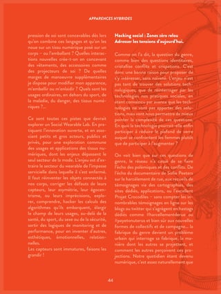 44
pression de soi sont concevables dès lors
qu’on combine ces langages et qu’on les
noue sur un tissu numérique posé sur un
corps – ou l’emballant ? Quelles interac-
tions nouvelles crée-t-on en concevant
des vêtements, des accessoires comme
des projecteurs de soi ? De quelles
marges de manoeuvre supplémentaires
je dispose pour modifier mon apparence,
m’embellir ou m’enlaidir ? Quels sont les
usages ordinaires, en dehors du sport, de
la maladie, du danger, des tissus numé-
riques ?…
Ce sont toutes ces pistes que devrait
explorer un Social Wearable Lab. En pra-
tiquant l’innovation ouverte, et en asso-
ciant petits et gros acteurs, publics et
privés, pour une exploration commune
des usages et applications des tissus nu-
mériques, dont les enjeux dépassent le
seul secteur de la mode. L’enjeu est d’ex-
traire le secteur du wearable de l’impasse
servicielle dans laquelle il s’est enfermé.
Il faut réinventer les objets connectés à
nos corps, corriger les défauts de leurs
capteurs, leur asymétrie, leur égocen-
trisme, ou leurs imprécisions, explo-
rer, comprendre, hacker les calculs des
algorithmes qu’ils embarquent, élargir
le champ de leurs usages, au-delà de la
santé, du sport, du sexe ou de la sécurité,
sortir des logiques de monitoring et de
performance, pour en inventer d’autres,
esthétiques, émotionnelles, relation-
nelles.
Les capteurs sont immatures, faisons les
grandir !
Hacking social : Zones zéro relou
Adresser les tensions d’aujourd’hui.
Comme on l’a dit, la question du genre,
comme bien des questions identitaires,
cristallise conflits et crispations. C’est
donc une bonne raison pour proposer de
s’y intéresser, sans naïveté. L’enjeu n’est
pas tant de trouver des solutions tech-
nologiques, que de réinterroger par les
technologies nos pratiques sociales, en
étant convaincu par avance que les tech-
nologies ne vont pas apporter des solu-
tions, mais vont nous permettre de mieux
pointer la complexité de ces questions.
En quoi la technologie pourrait-elle enfin
participer à réduire le plafond de verre
auquel se confrontent les femmes plutôt
que de participer à l’augmenter ?
On voit bien que sur ces questions de
genre, le réseau n’a cessé de se faire
l’écho des polémiques et des conflits. De
l’écho du documentaire de Sofie Peeters
sur le harcèlement de rue, aux recueils de
témoignages via des cartographies, des
sites dédiés, applications, ou l’excellent
Projet Crocodiles – sans compter les in-
nombrables témoignages en ligne sur les
blogs ou twitter qui s’agrègent en hastags
dédiés comme #harcellementderue ou
#payetonuterus et bien sûr aux nouvelles
formes de collectifs et de campagne… la
fabrique du genre devient un problème
urbain qui interroge sa fabrique, la ma-
nière dont les autres se projettent, et
comment les autres perçoivent ces pro-
jections. Notre quotidien étant devenu
numérique, c’est assez naturellement que
APPARENCES HYBRIDES
 